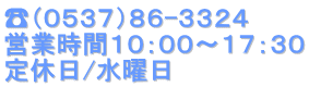 ☎（０５３７）８６-３３２４ 営業時間１０：００～１７：３０ 定休日/水曜日